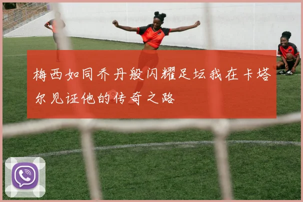 梅西如同乔丹般闪耀足坛我在卡塔尔见证他的传奇之路