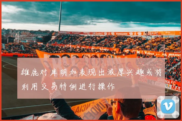 雄鹿对库明加表现出浓厚兴趣或将利用交易特例进行操作