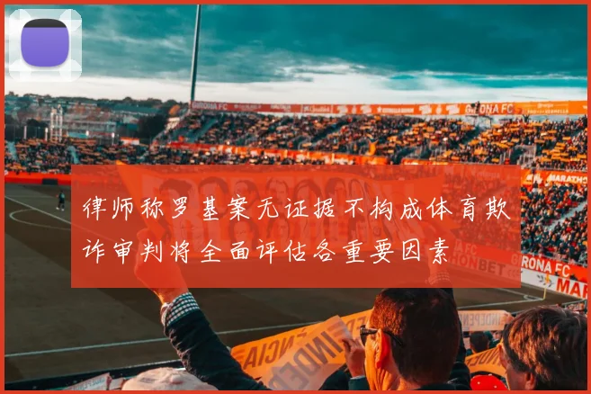 律师称罗基案无证据不构成体育欺诈审判将全面评估各重要因素