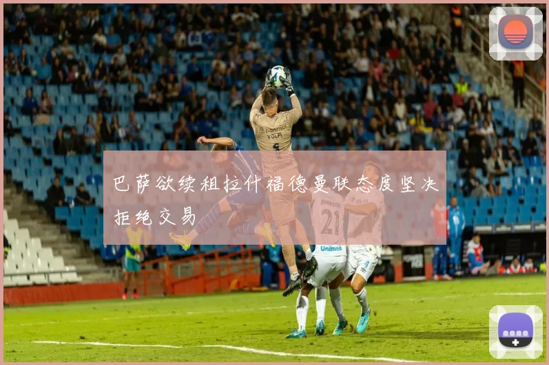 巴萨欲续租拉什福德曼联态度坚决拒绝交易