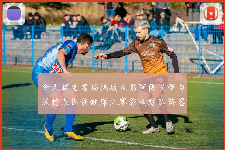 今天掘金客场挑战灰熊阿隆戈登与沃特森因伤缺席比赛影响球队阵容