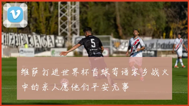 维萨打进世界杯首球寄语家乡战火中的亲人愿他们平安无事