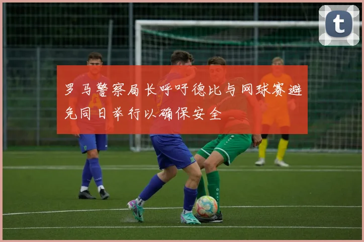 罗马警察局长呼吁德比与网球赛避免同日举行以确保安全