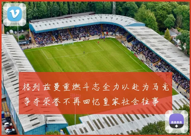 格列兹曼重燃斗志全力以赴为马竞争夺荣誉不再回忆皇家社会往事