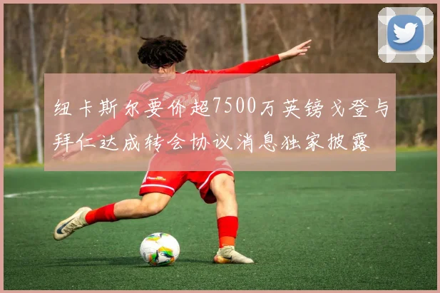 纽卡斯尔要价超7500万英镑戈登与拜仁达成转会协议消息独家披露