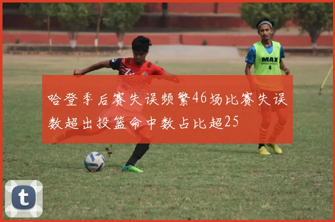 哈登季后赛失误频繁46场比赛失误数超出投篮命中数占比超25