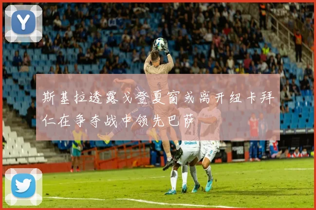 斯基拉透露戈登夏窗或离开纽卡拜仁在争夺战中领先巴萨