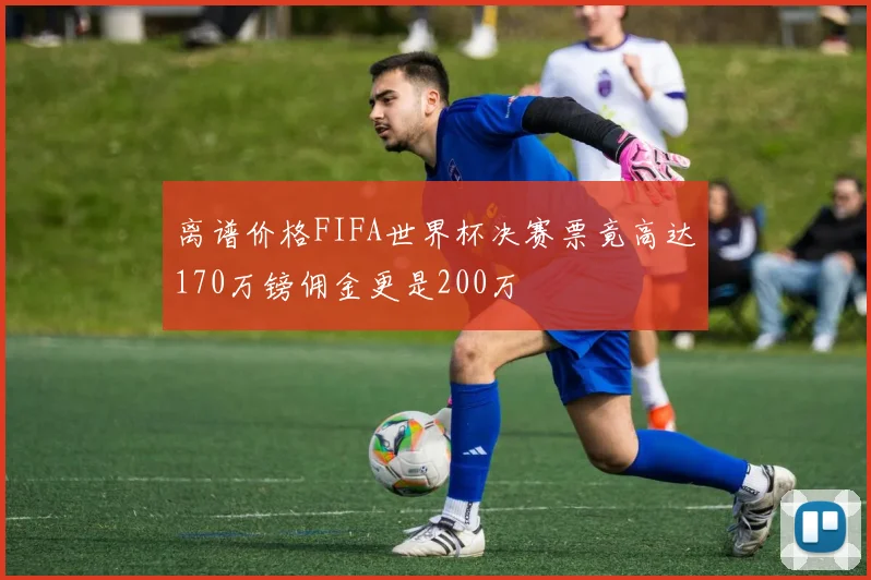 离谱价格FIFA世界杯决赛票竟高达170万镑佣金更是200万