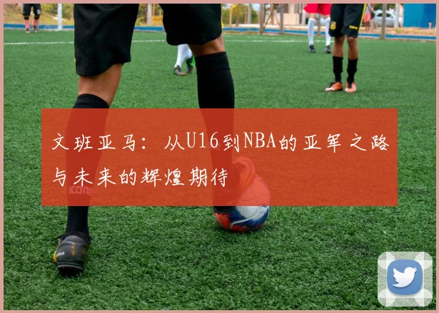 文班亚马：从U16到NBA的亚军之路与未来的辉煌期待