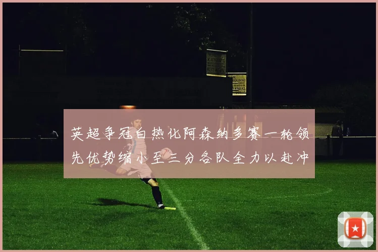 英超争冠白热化阿森纳多赛一轮领先优势缩小至三分各队全力以赴冲刺阶段