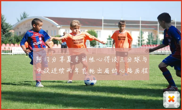 阿门分享夏季训练心得谈三分球与中投连续两年首轮出局的心路历程