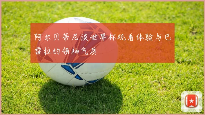 阿尔贝蒂尼谈世界杯观看体验与巴雷拉的领袖气质